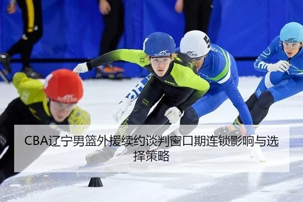 CBA辽宁男篮外援续约谈判窗口期连锁影响与选择策略